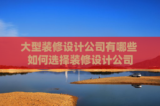 大型装修设计公司有哪些 如何选择装修设计公司