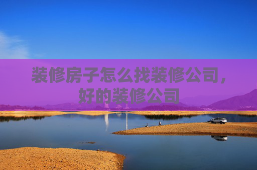 装修房子怎么找装修公司，好的装修公司