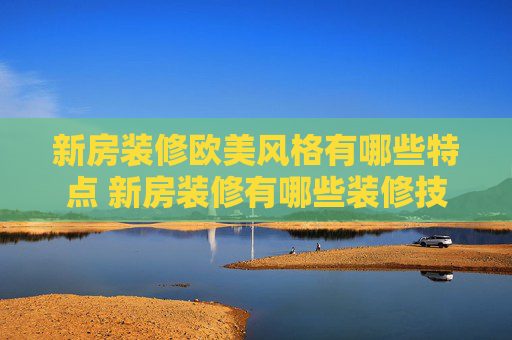 新房装修欧美风格有哪些特点 新房装修有哪些装修技巧