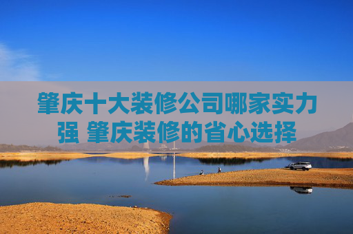 肇庆十大装修公司哪家实力强 肇庆装修的省心选择