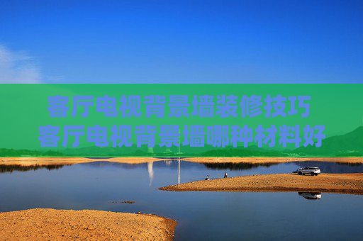 客厅电视背景墙装修技巧 客厅电视背景墙哪种材料好