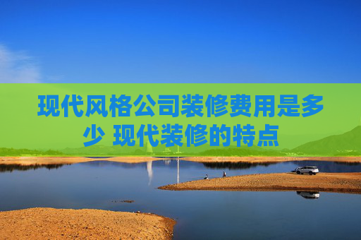 现代风格公司装修费用是多少 现代装修的特点