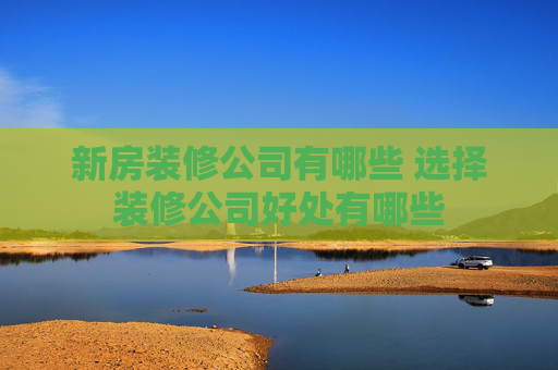 新房装修公司有哪些 选择装修公司好处有哪些