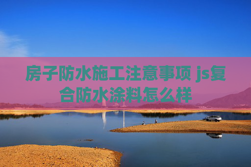 房子防水施工注意事项 js复合防水涂料怎么样