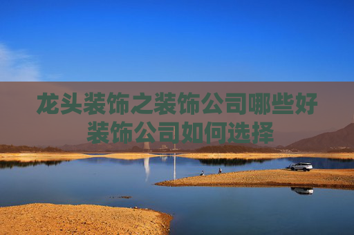 龙头装饰之装饰公司哪些好 装饰公司如何选择