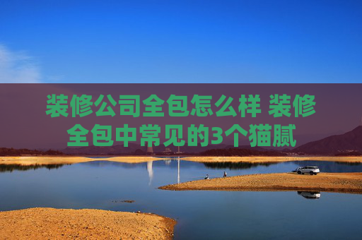 装修公司全包怎么样 装修全包中常见的3个猫腻