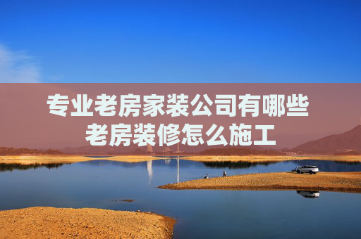 专业老房家装公司有哪些 老房装修怎么施工