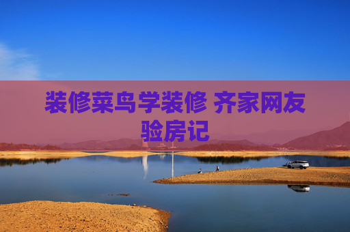 装修菜鸟学装修 齐家网友验房记