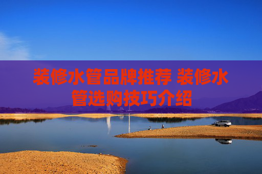 装修水管品牌推荐 装修水管选购技巧介绍