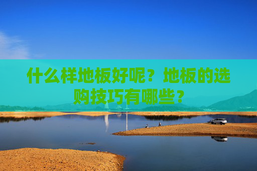 什么样地板好呢？地板的选购技巧有哪些？