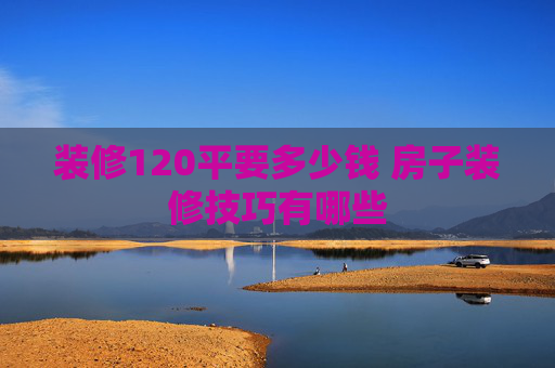 装修120平要多少钱 房子装修技巧有哪些