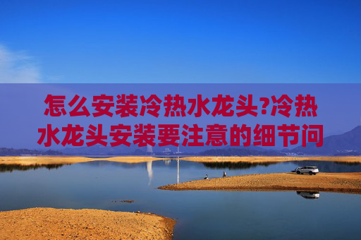 怎么安装冷热水龙头?冷热水龙头安装要注意的细节问题是什么?