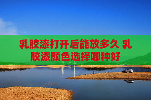 乳胶漆打开后能放多久 乳胶漆颜色选择哪种好