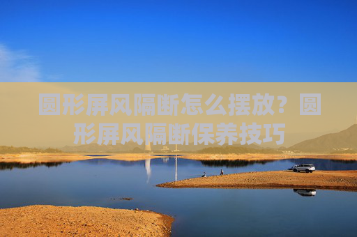 圆形屏风隔断怎么摆放？圆形屏风隔断保养技巧