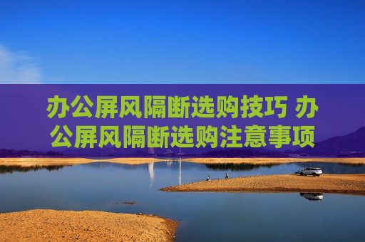 办公屏风隔断选购技巧 办公屏风隔断选购注意事项