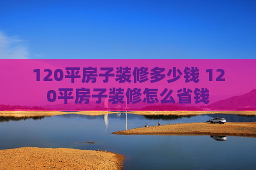 120平房子装修多少钱 120平房子装修怎么省钱