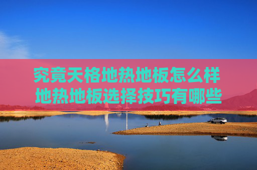 究竟天格地热地板怎么样 地热地板选择技巧有哪些