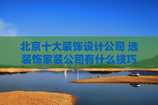 北京十大装饰设计公司 选装饰家装公司有什么技巧