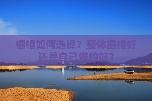 橱柜如何选择？整体橱柜好还是自己做的好？