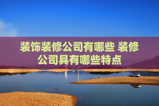 装饰装修公司有哪些 装修公司具有哪些特点