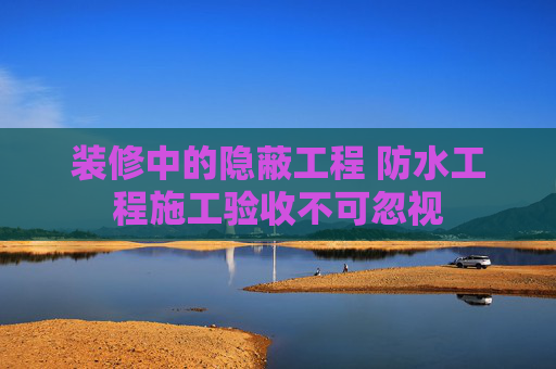 装修中的隐蔽工程 防水工程施工验收不可忽视