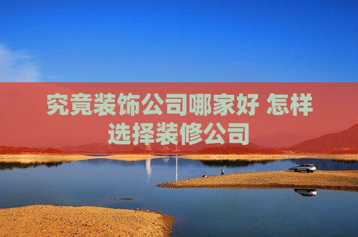 究竟装饰公司哪家好 怎样选择装修公司