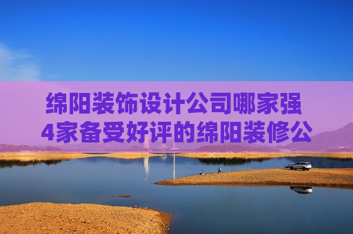绵阳装饰设计公司哪家强 4家备受好评的绵阳装修公司