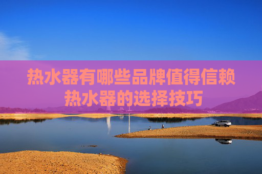 热水器有哪些品牌值得信赖 热水器的选择技巧