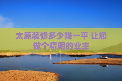 太原装修多少钱一平 让您做个精明的业主