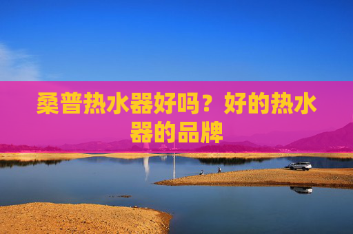桑普热水器好吗？好的热水器的品牌