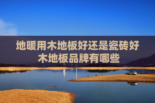 地暖用木地板好还是瓷砖好 木地板品牌有哪些