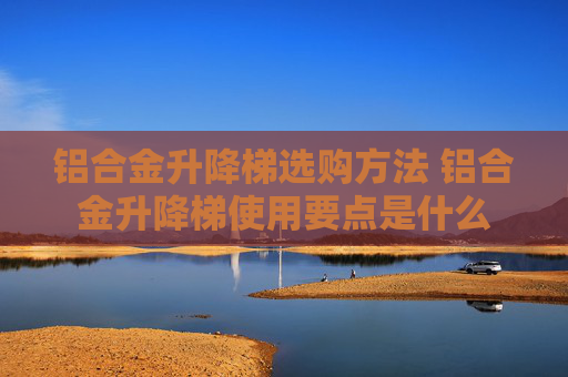 铝合金升降梯选购方法 铝合金升降梯使用要点是什么