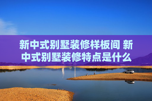 新中式别墅装修样板间 新中式别墅装修特点是什么