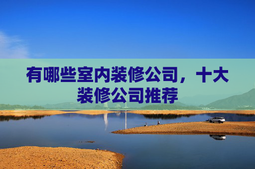有哪些室内装修公司，十大装修公司推荐