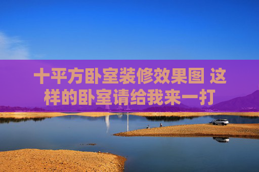 十平方卧室装修效果图 这样的卧室请给我来一打