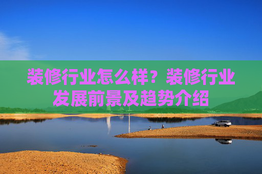 装修行业怎么样？装修行业发展前景及趋势介绍