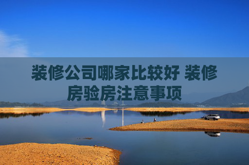 装修公司哪家比较好 装修房验房注意事项