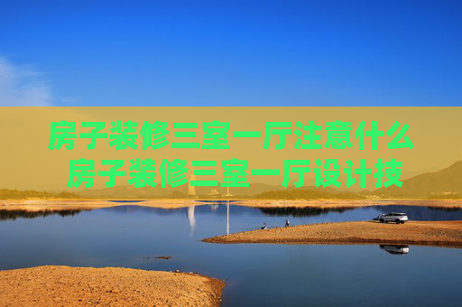 房子装修三室一厅注意什么 房子装修三室一厅设计技巧是什么