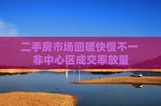 二手房市场回暖快慢不一 非中心区成交率放量