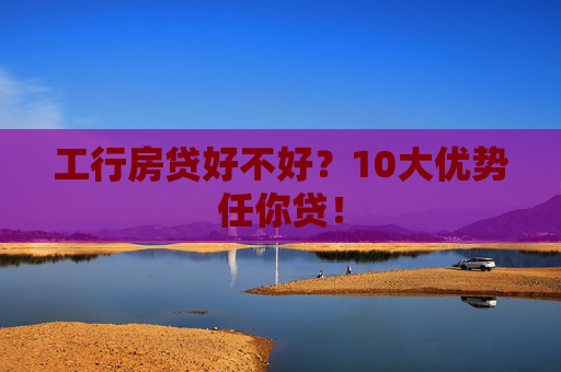 工行房贷好不好？10大优势任你贷！