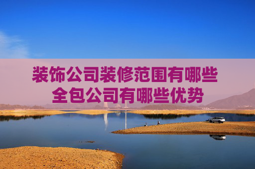 装饰公司装修范围有哪些 全包公司有哪些优势