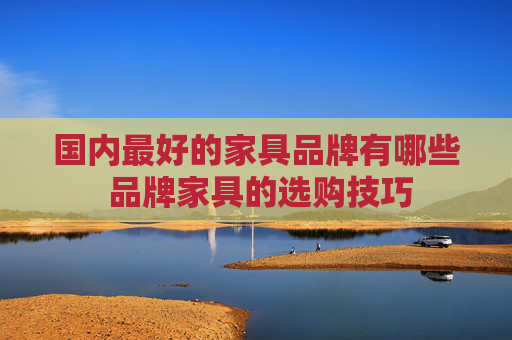 国内最好的家具品牌有哪些 品牌家具的选购技巧