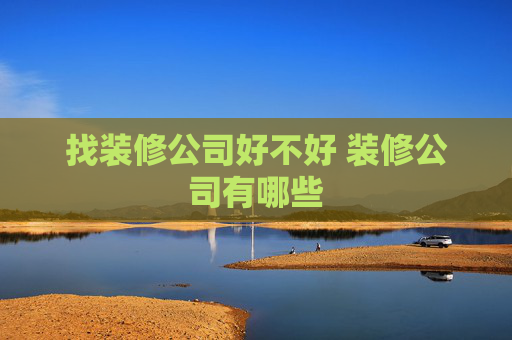 找装修公司好不好 装修公司有哪些