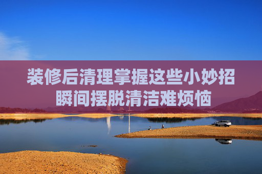 装修后清理掌握这些小妙招 瞬间摆脱清洁难烦恼