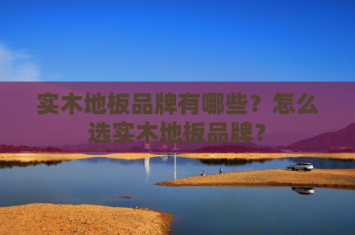 实木地板品牌有哪些？怎么选实木地板品牌？