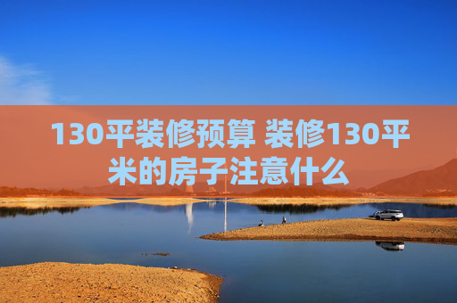 130平装修预算 装修130平米的房子注意什么