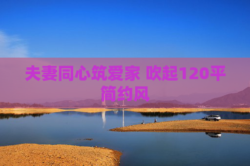 夫妻同心筑爱家 吹起120平简约风