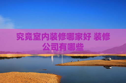 究竟室内装修哪家好 装修公司有哪些