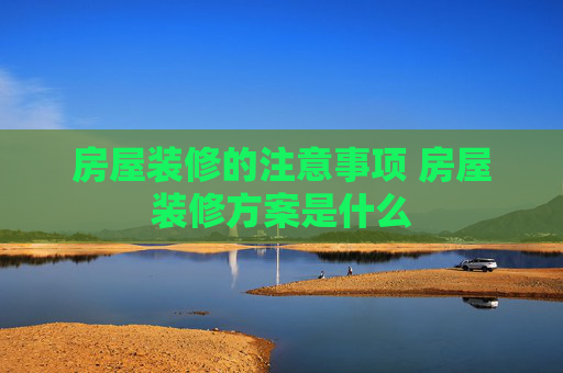房屋装修的注意事项 房屋装修方案是什么
