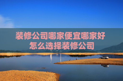 装修公司哪家便宜哪家好 怎么选择装修公司